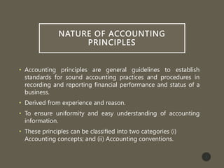 NATURE OF ACCOUNTING
PRINCIPLES
• Accounting principles are general guidelines to establish
standards for sound accounting practices and procedures in
recording and reporting financial performance and status of a
business.
• Derived from experience and reason.
• To ensure uniformity and easy understanding of accounting
information.
• These principles can be classified into two categories (i)
Accounting concepts; and (ii) Accounting conventions.
2
 