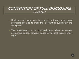 CONVENTION OF FULL DISCLOSURE
(CONTD.)
• Disclosure of many facts is required not only under legal
provisions but also to make the accounting system fair and
transparent.
• The information to be disclosed may relate to current
accounting period, previous period or to post-Balance Sheet
date.
24
 