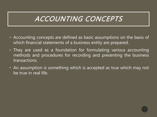 ACCOUNTING CONCEPTS
• Accounting concepts are defined as basic assumptions on the basis of
which financial statements of a business entity are prepared.
• They are used as a foundation for formulating various accounting
methods and procedures for recording and presenting the business
transactions.
• An assumption is something which is accepted as true which may not
be true in real life.
3
 