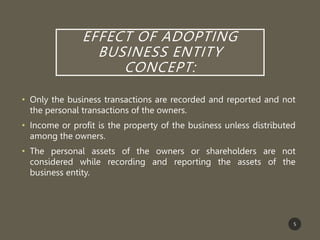 EFFECT OF ADOPTING
BUSINESS ENTITY
CONCEPT:
• Only the business transactions are recorded and reported and not
the personal transactions of the owners.
• Income or profit is the property of the business unless distributed
among the owners.
• The personal assets of the owners or shareholders are not
considered while recording and reporting the assets of the
business entity.
5
 