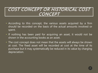 COST CONCEPT OR HISTORICAL COST
CONCEPT
• According to this concept, the various assets acquired by a firm
should be recorded on the basis of the actual amounts involved or
spent.
• If nothing has been paid for acquiring an asset, it would not be
shown in the accounting books as an asset.
• The cost concept does not mean that the assets will always be shown
at cost. The fixed asset will be recorded at cost at the time of its
purchase but it may systematically be reduced in its value by charging
depreciation.
7
 