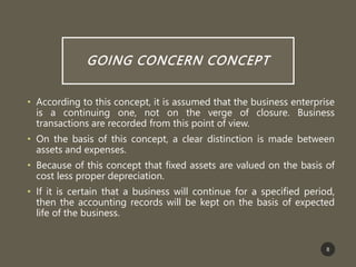 GOING CONCERN CONCEPT
• According to this concept, it is assumed that the business enterprise
is a continuing one, not on the verge of closure. Business
transactions are recorded from this point of view.
• On the basis of this concept, a clear distinction is made between
assets and expenses.
• Because of this concept that fixed assets are valued on the basis of
cost less proper depreciation.
• If it is certain that a business will continue for a specified period,
then the accounting records will be kept on the basis of expected
life of the business.
8
 