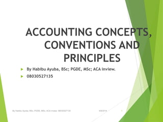 ACCOUNTING CONCEPTS, CONVENTIONS AND PRINCIPLES 
By HabibuAyuba, BSc; PGDE, MSc; ACA inview. 
08030527135 
By Habibu Ayuba, BSc; PGDE, MSc; ACA inview. 08030527135 4/8/2014 1 
 