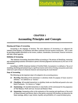 CHAPTER 1
Accounting Principles and Concepts
Meaning and Scope of Accounting
Accounting is the language of business. The main objectives of Accounting is to safeguard the
interests of the business, its proprietors and others connected with the business transactions. This is done
by providing suitable information to the owners, creditors, shareholders, Government, financial institutions
and other related agencies.
Definition of Accounting
The American Accounting Association defines accounting as "the process of identifying, measuring
and communicating economic information to permit informed judgements and decisions by the users of the
information."
According to AICPA (American Institute of Certified Public Accountants) it is defined as "the art of
recording, classifying and summarizing in a significant manner and in terms of money, transactions and events
which are in part at least of a financial character and interpreting the result thereof."
Steps of Accounting
The following are the important steps to be adopted in the accounting process:
(1) Recording: Recording all the transactions in subsidiary books for purpose of future record or
reference. It is referred to as "Journal."
(2) Classifying: All recorded transactions in subsidiary books are classified and posted to the main
book of accounts. It is known as "Ledger."
(3) Summarizing: All recorded transactions in main books will be summarized for the preparation
of Trail Balance, Profit and Loss Account and Balance Sheet.
(4) Interpreting: Interpreting refers to the explanation of the meaning and significance of the result
of finanal accounts and balance sheet so that parties concerned with business can determine the
future earnings, ability to pay interest, liquidity and profitability of a sound dividend policy.
 