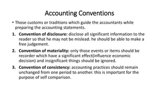 Accounting Conventions
• Those customs or traditions which guide the accountants while
preparing the accounting statements.
1. Convention of disclosure: disclose all significant information to the
reader so that he may not be mislead. he should be able to make a
free judgement.
2. Convention of materiality: only those events or items should be
recorder which have a significant effect(influence economic
decision) and insignificant things should be ignored.
3. Convention of consistency: accounting practices should remain
unchanged from one period to another. this is important for the
purpose of self comparison.
 