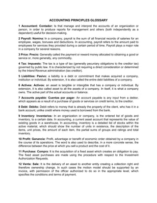ACCOUNTING PRINCIPLES GLOSSARY
1 Accountant: Contador: Is that manage and interpret the accounts of an organization or
person, in order to produce reports for management and others (both independently as a
dependent) useful for decision-making.
2 Payroll: Nomina: In a company, payroll is the sum of all financial records of salaries for an
employee, wages, bonuses and deductions. In accounting, payroll refers to the amount paid to
employees for services they provided during a certain period of time. Payroll plays a major role
in a company for several reasons.
3 Price: Precio: Generally called the payment or reward money allocated to obtaining a good or
service or, more generally, any commodity.
4 Tax: Impuesto: The tax is a type of tax (generally pecuniary obligations to the creditor tax)
governed by public law. It is characterized by not requiring a direct consideration or determined
by the Inland Revenue administration (tax creditor).
5 Liabilities: Pasivo: a liability is a debt or commitment that makes acquired a company,
institution or individual. By extension, it is also called the entire debt liabilities of a company.
6 Actives: Activos: an asset is tangible or intangible that has a company or individual. By
extension, it is also called asset to all the assets of a company. In itself, it is what a company
owns. The active part of the actual accounts or balance.
7 Accounts payable: Cuentas por pagar: An account payable is any input from a debtor,
which appears as a result of a purchase of goods or services on credit terms, to the creditor.
8 Debt: Débito: Debit refers to money that is already the property of the client, who has it in a
bank account, unlike credit where money used is borrowed from the bank.
9 Inventory: Inventarios: In an organization or company, is the ordered list of goods and
inventory, to a certain date. In accounting, a current asset account that represents the value of
existing goods in a warehouse. In accounting, inventory is a detailed list of stocks within the
active material, which should show the number of units in existence, the description of the
items, unit prices, the amount of each item, the partial sums of groups and ratings and total
inventory.
10 Profit: Ganancia: Profit, advantage or benefit of economic order obtained by a company in
the course of its operations. The word is also used to describe, in a more concrete sense, the
difference between the price at which you sell a product and the cost of it.
11 Purchase: Compra: It is the acquisition of a fixed asset which creates an obligation to pay.
The fixed asset purchases are made using the procedure with respect to the Investment
Authorization Requests.
12 Venta: Sale: It is the delivery of an asset to another entity creating a collection right and
therefore ownership change. In such cases the motion model should be supported by an
invoice, with permission of the officer authorized to do so in the appropriate level, which
specifies the conditions and terms of payment.

 