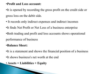•Profit and Loss account:
•It is opened by recording the gross profit on the credit side or
gross loss on the debit side.
• It records only indirect expenses and indirect incomes
•It finds Net Profit or Net Loss of a business enterprise
•Both trading and profit and loss accounts shows operational
performance of business
•Balance Sheet:
•It is a statement and shows the financial position of a business
•It shows business's net worth at the end
• Assets = Liabilities + Equity
 