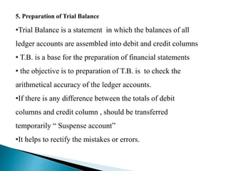 5. Preparation of Trial Balance
•Trial Balance is a statement in which the balances of all
ledger accounts are assembled into debit and credit columns
• T.B. is a base for the preparation of financial statements
• the objective is to preparation of T.B. is to check the
arithmetical accuracy of the ledger accounts.
•If there is any difference between the totals of debit
columns and credit column , should be transferred
temporarily “ Suspense account”
•It helps to rectify the mistakes or errors.
 