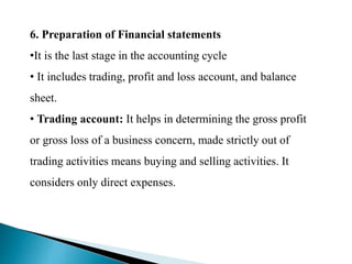 6. Preparation of Financial statements
•It is the last stage in the accounting cycle
• It includes trading, profit and loss account, and balance
sheet.
• Trading account: It helps in determining the gross profit
or gross loss of a business concern, made strictly out of
trading activities means buying and selling activities. It
considers only direct expenses.
 
