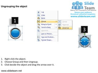 Ungrouping the object




            1
                                                         3




1. Right click the object.
2. Choose Group and then Ungroup.
3. Click beside the object and drag the arrow over it.

www.slideteam.net
 