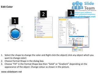 Edit Color


                                         2                           3
             1




1. Select the shape to change the color and Right click the object( click any object which you
   want to change color)
2. Choose Format Shape in the dialog box.
3. Choose “Fill” in the Format Shape box then “Solid” or “Gradient” depending on the
   appearance of the object. Change colour as shown in the picture.
www.slideteam.net
 