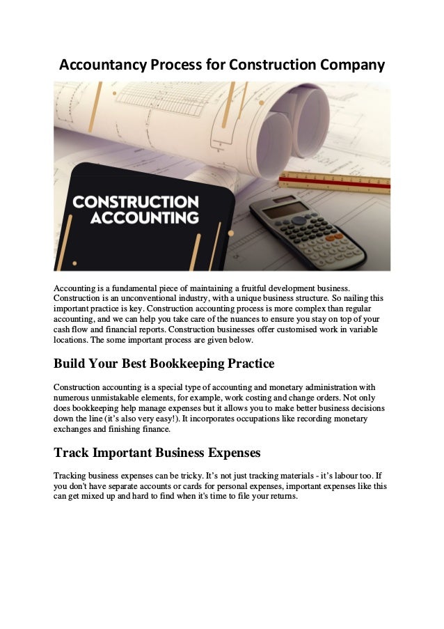 Accountancy Process for Construction Company
Accounting is a fundamental piece of maintaining a fruitful development business.
Construction is an unconventional industry, with a unique business structure. So nailing this
important practice is key. Construction accounting process is more complex than regular
accounting, and we can help you take care of the nuances to ensure you stay on top of your
cash flow and financial reports. Construction businesses offer customised work in variable
locations. The some important process are given below.
Build Your Best Bookkeeping Practice
Construction accounting is a special type of accounting and monetary administration with
numerous unmistakable elements, for example, work costing and change orders. Not only
does bookkeeping help manage expenses but it allows you to make better business decisions
down the line (it’s also very easy!). It incorporates occupations like recording monetary
exchanges and finishing finance.
Track Important Business Expenses
Tracking business expenses can be tricky. It’s not just tracking materials - it’s labour too. If
you don't have separate accounts or cards for personal expenses, important expenses like this
can get mixed up and hard to find when it's time to file your returns.
 