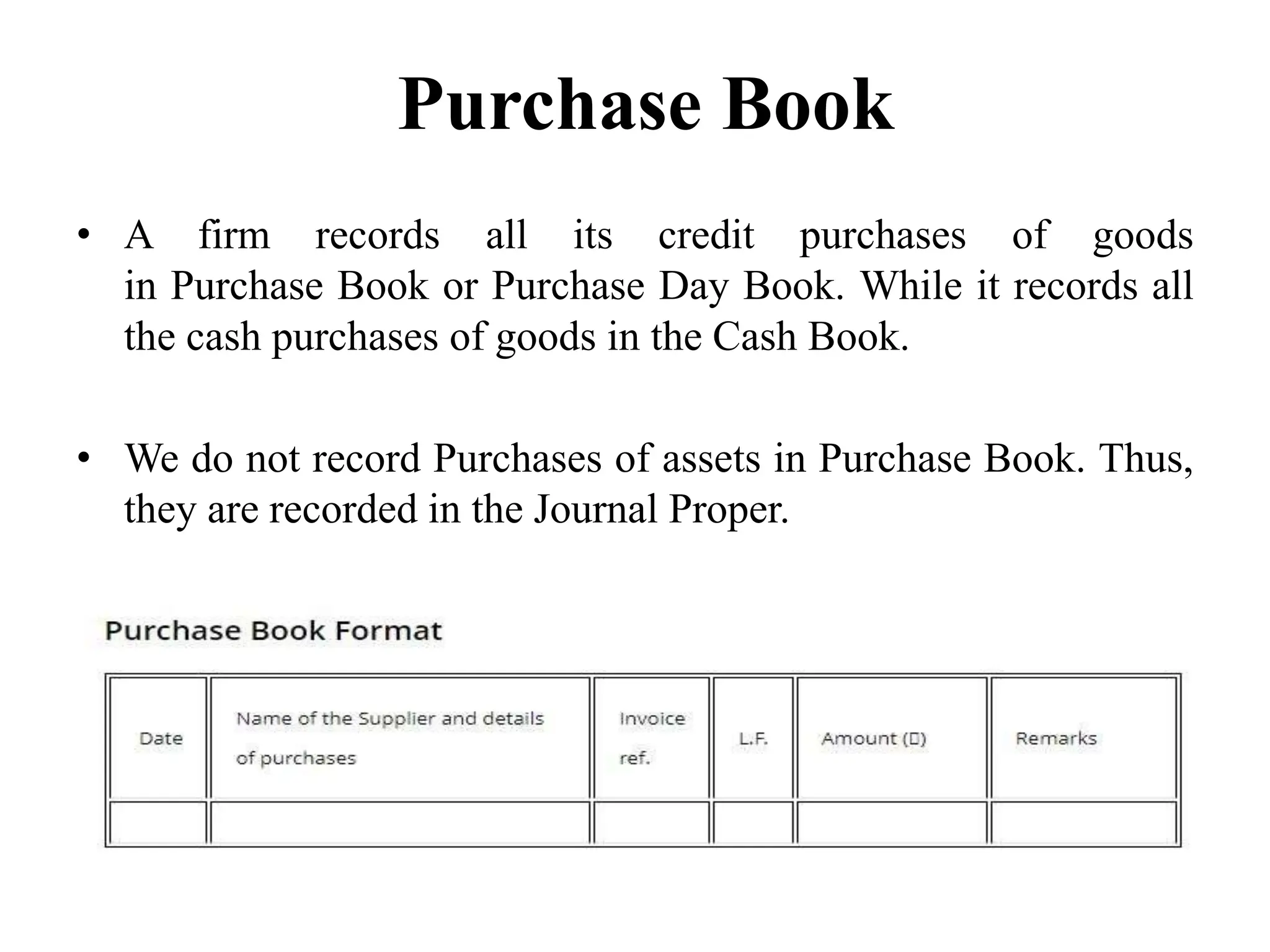 Purchase Book
• A firm records all its credit purchases of goods
in Purchase Book or Purchase Day Book. While it records all
the cash purchases of goods in the Cash Book.
• We do not record Purchases of assets in Purchase Book. Thus,
they are recorded in the Journal Proper.
 