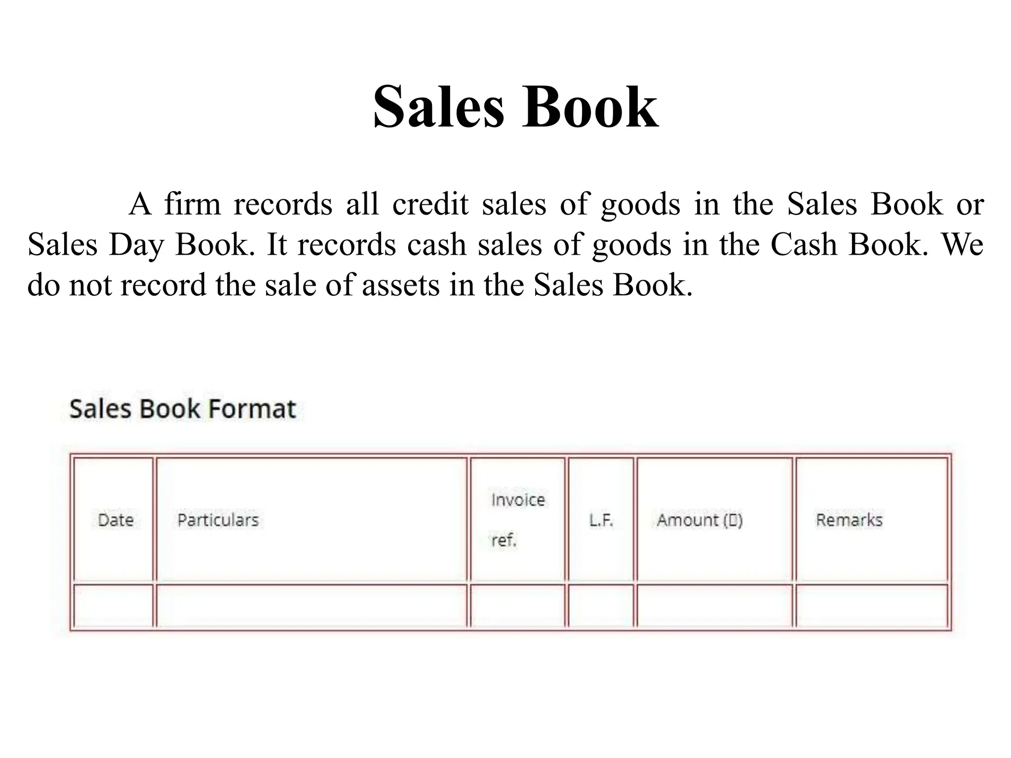 Sales Book
A firm records all credit sales of goods in the Sales Book or
Sales Day Book. It records cash sales of goods in the Cash Book. We
do not record the sale of assets in the Sales Book.
 