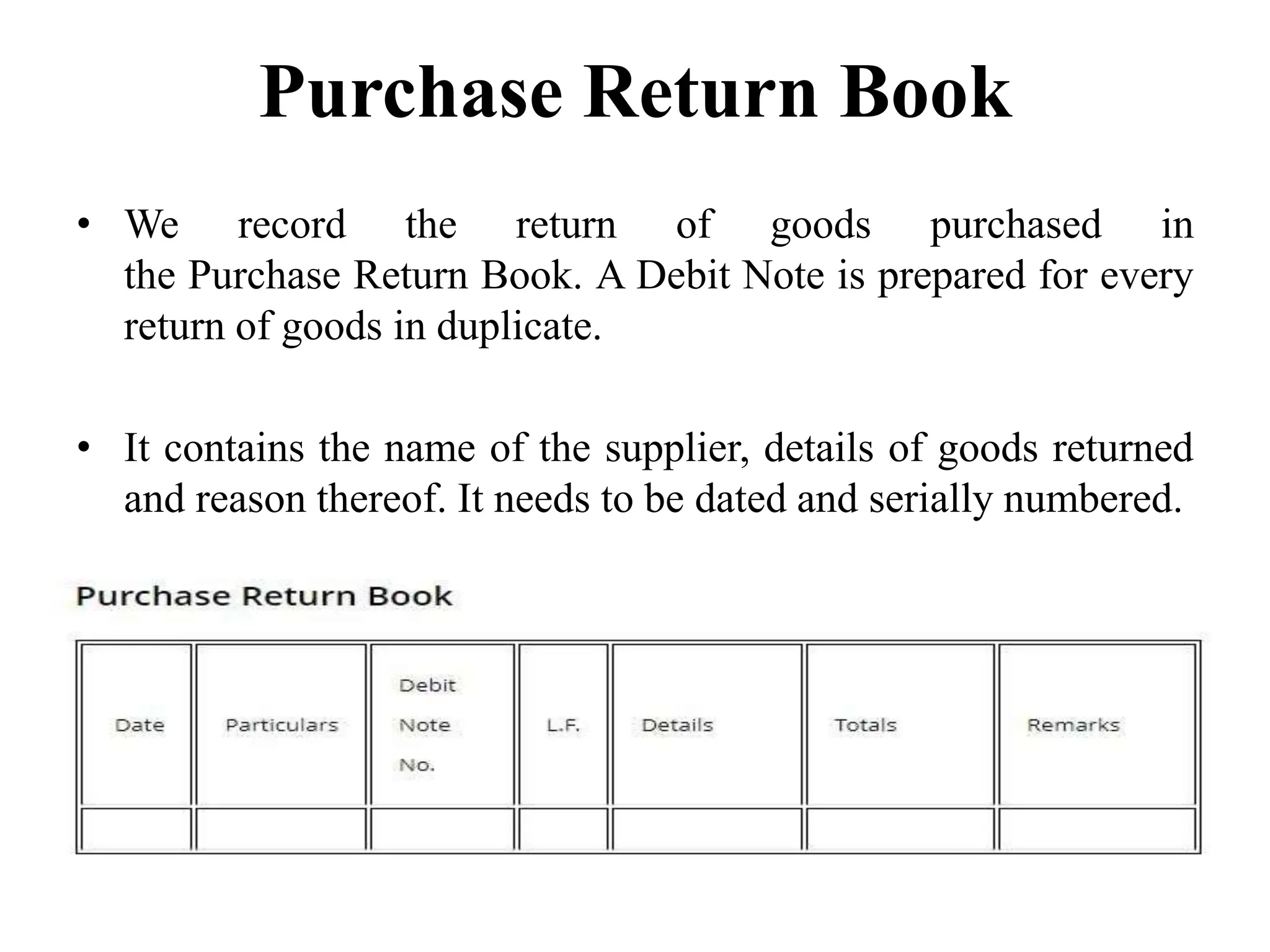 Purchase Return Book
• We record the return of goods purchased in
the Purchase Return Book. A Debit Note is prepared for every
return of goods in duplicate.
• It contains the name of the supplier, details of goods returned
and reason thereof. It needs to be dated and serially numbered.
 