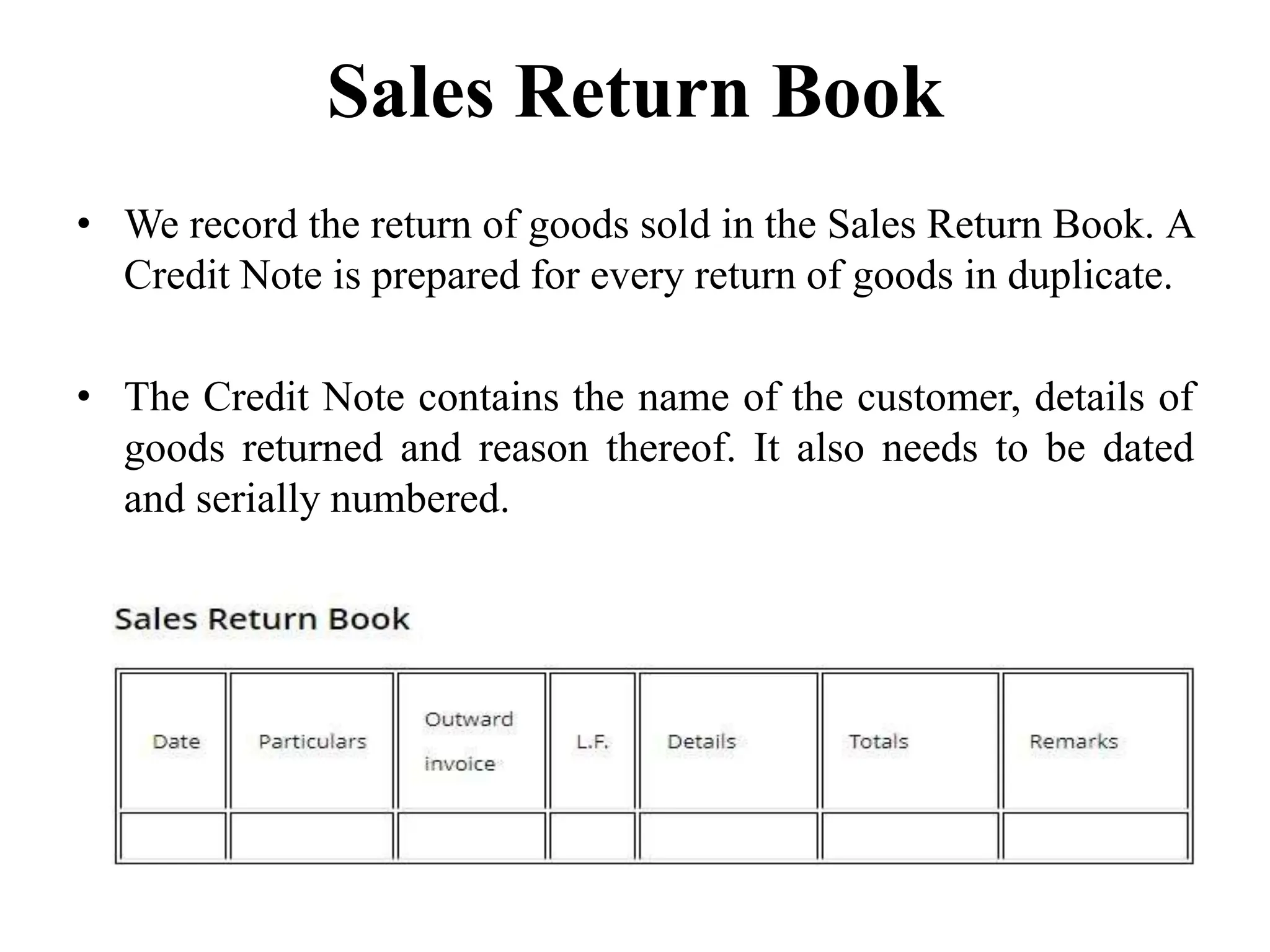 Sales Return Book
• We record the return of goods sold in the Sales Return Book. A
Credit Note is prepared for every return of goods in duplicate.
• The Credit Note contains the name of the customer, details of
goods returned and reason thereof. It also needs to be dated
and serially numbered.
 