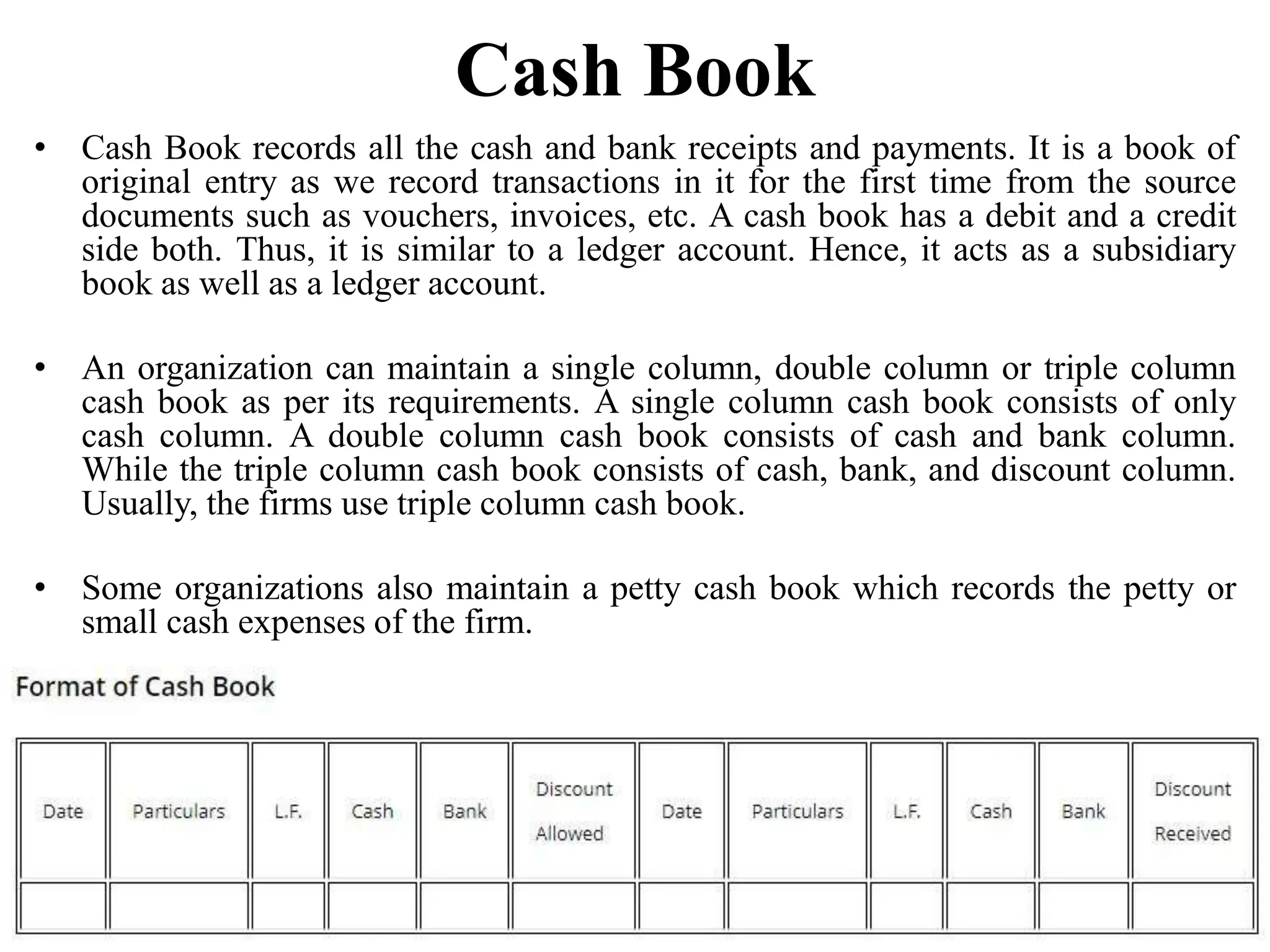 Cash Book
• Cash Book records all the cash and bank receipts and payments. It is a book of
original entry as we record transactions in it for the first time from the source
documents such as vouchers, invoices, etc. A cash book has a debit and a credit
side both. Thus, it is similar to a ledger account. Hence, it acts as a subsidiary
book as well as a ledger account.
• An organization can maintain a single column, double column or triple column
cash book as per its requirements. A single column cash book consists of only
cash column. A double column cash book consists of cash and bank column.
While the triple column cash book consists of cash, bank, and discount column.
Usually, the firms use triple column cash book.
• Some organizations also maintain a petty cash book which records the petty or
small cash expenses of the firm.
 