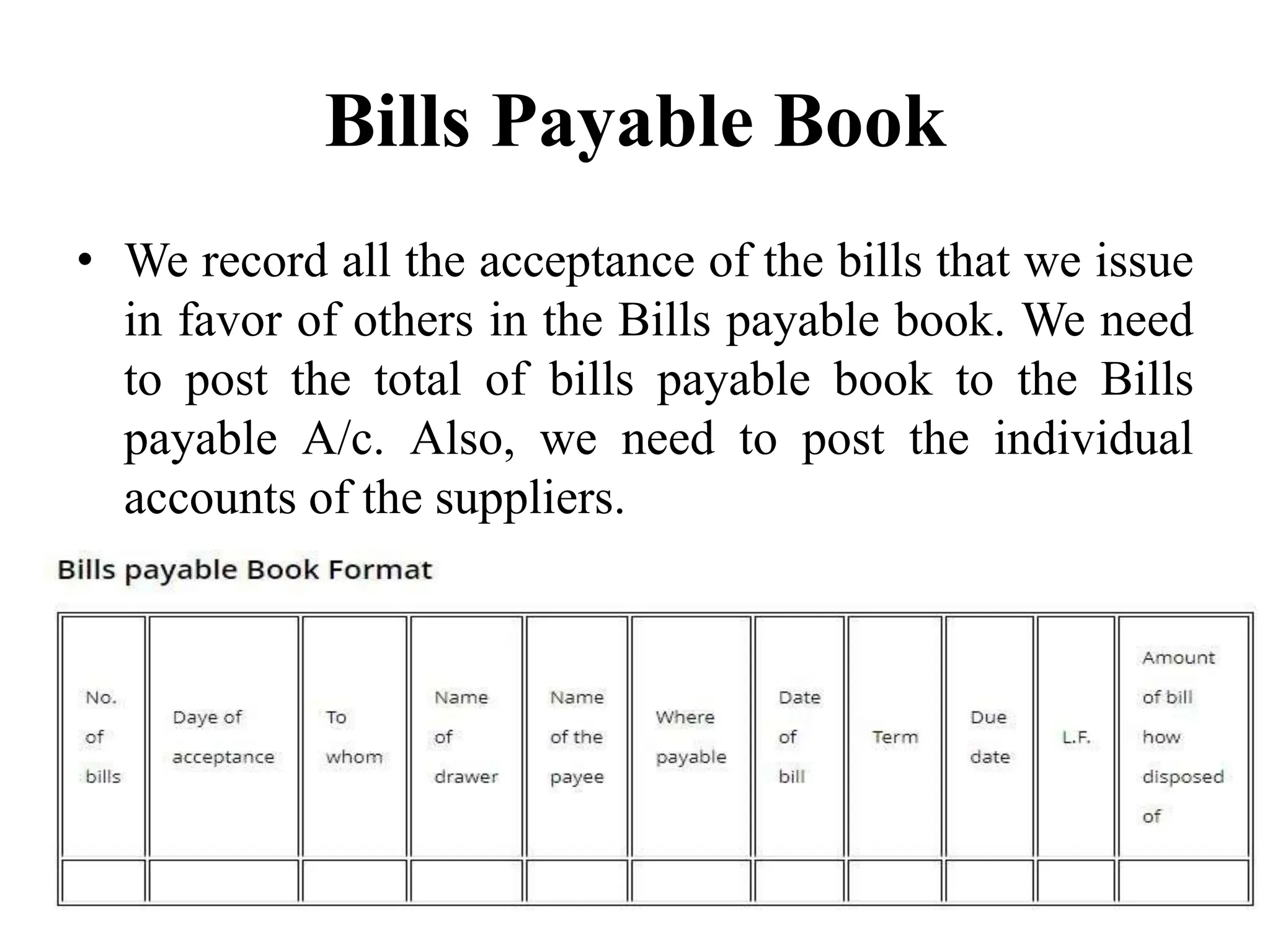 Bills Payable Book
• We record all the acceptance of the bills that we issue
in favor of others in the Bills payable book. We need
to post the total of bills payable book to the Bills
payable A/c. Also, we need to post the individual
accounts of the suppliers.
 