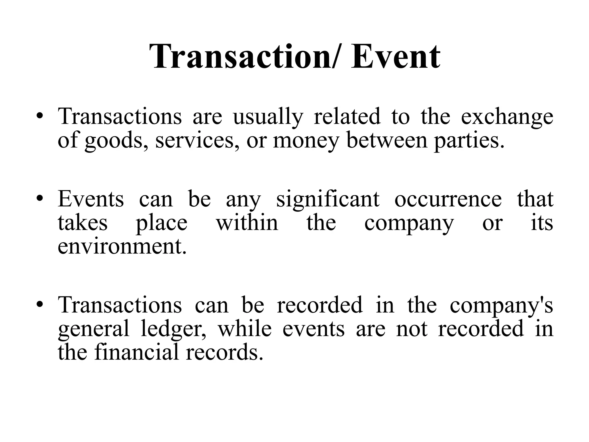 Transaction/ Event
• Transactions are usually related to the exchange
of goods, services, or money between parties.
• Events can be any significant occurrence that
takes place within the company or its
environment.
• Transactions can be recorded in the company's
general ledger, while events are not recorded in
the financial records.
 