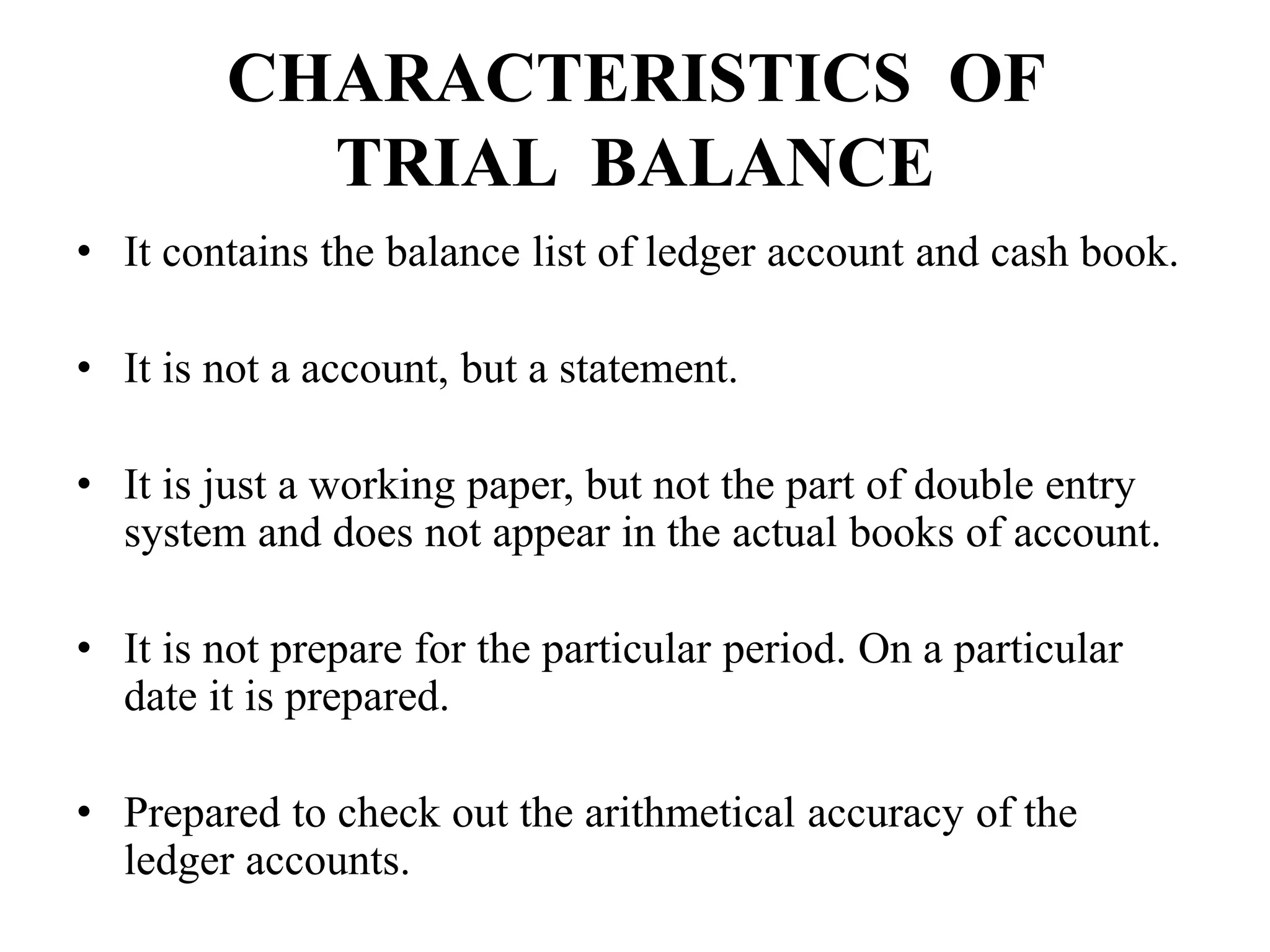 CHARACTERISTICS OF
TRIAL BALANCE
• It contains the balance list of ledger account and cash book.
• It is not a account, but a statement.
• It is just a working paper, but not the part of double entry
system and does not appear in the actual books of account.
• It is not prepare for the particular period. On a particular
date it is prepared.
• Prepared to check out the arithmetical accuracy of the
ledger accounts.
 