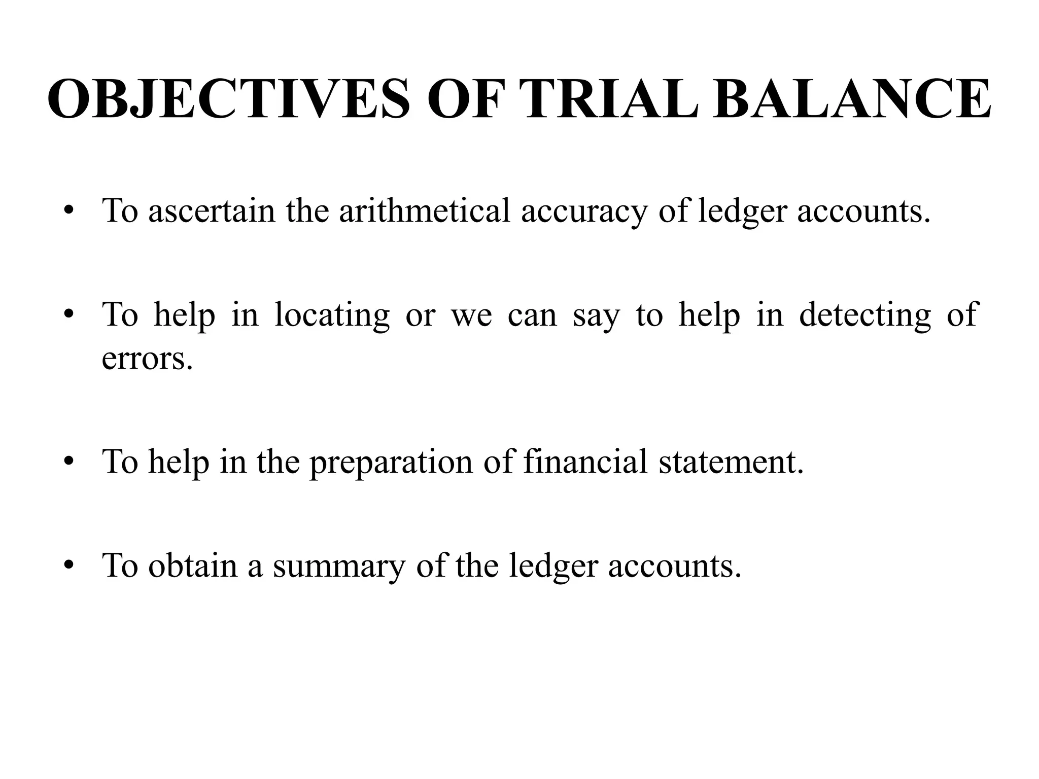OBJECTIVES OF TRIAL BALANCE
• To ascertain the arithmetical accuracy of ledger accounts.
• To help in locating or we can say to help in detecting of
errors.
• To help in the preparation of financial statement.
• To obtain a summary of the ledger accounts.
 
