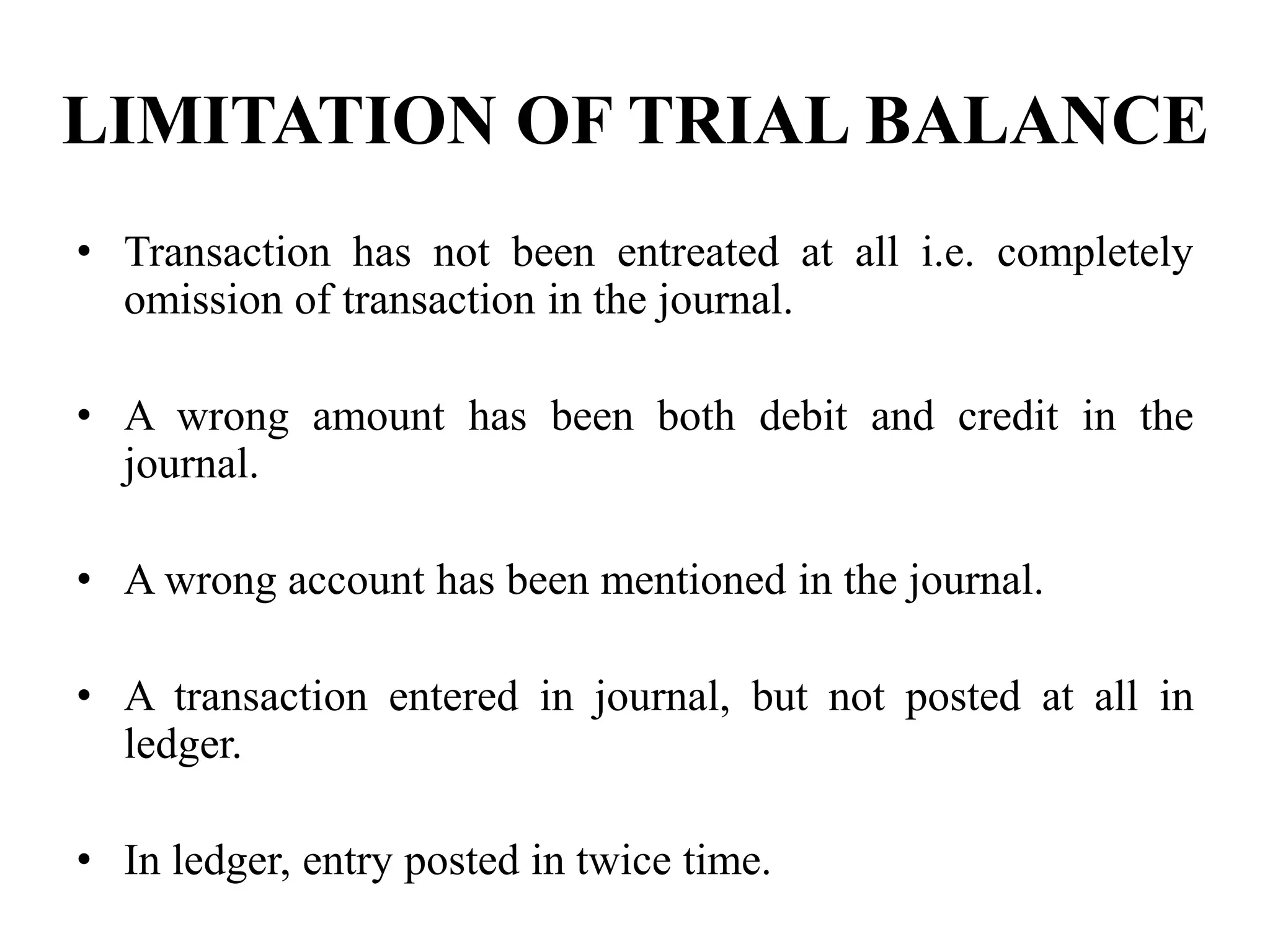 LIMITATION OF TRIAL BALANCE
• Transaction has not been entreated at all i.e. completely
omission of transaction in the journal.
• A wrong amount has been both debit and credit in the
journal.
• A wrong account has been mentioned in the journal.
• A transaction entered in journal, but not posted at all in
ledger.
• In ledger, entry posted in twice time.
 