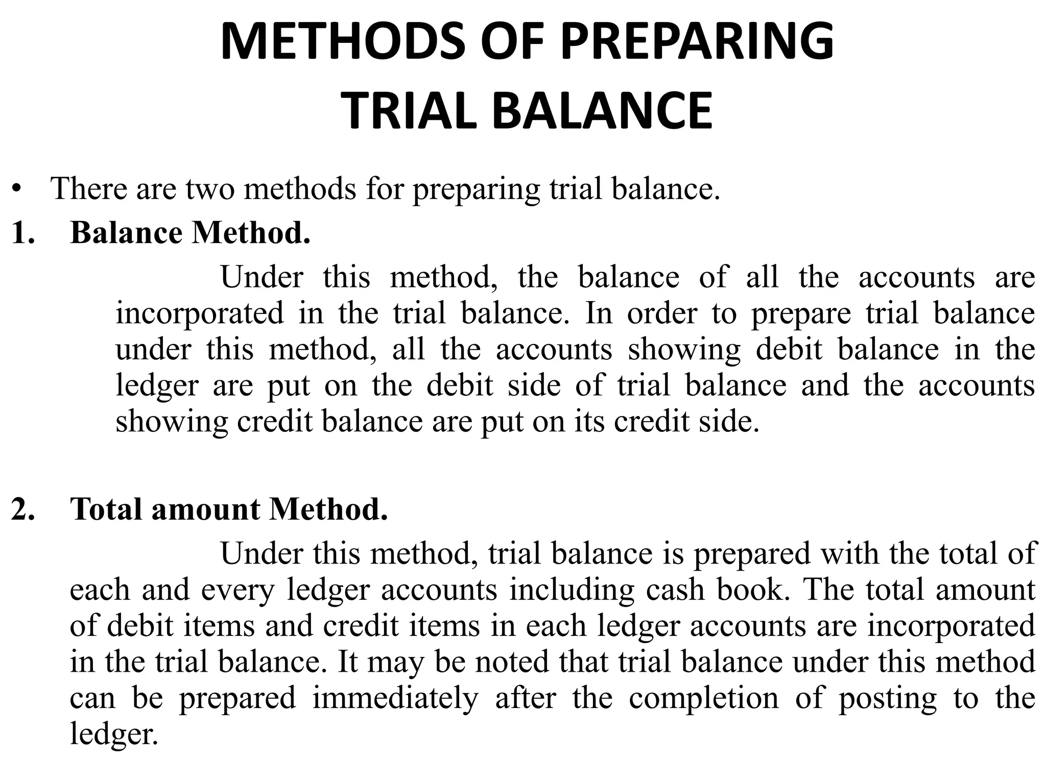 METHODS OF PREPARING
TRIAL BALANCE
• There are two methods for preparing trial balance.
1. Balance Method.
Under this method, the balance of all the accounts are
incorporated in the trial balance. In order to prepare trial balance
under this method, all the accounts showing debit balance in the
ledger are put on the debit side of trial balance and the accounts
showing credit balance are put on its credit side.
2. Total amount Method.
Under this method, trial balance is prepared with the total of
each and every ledger accounts including cash book. The total amount
of debit items and credit items in each ledger accounts are incorporated
in the trial balance. It may be noted that trial balance under this method
can be prepared immediately after the completion of posting to the
ledger.
 