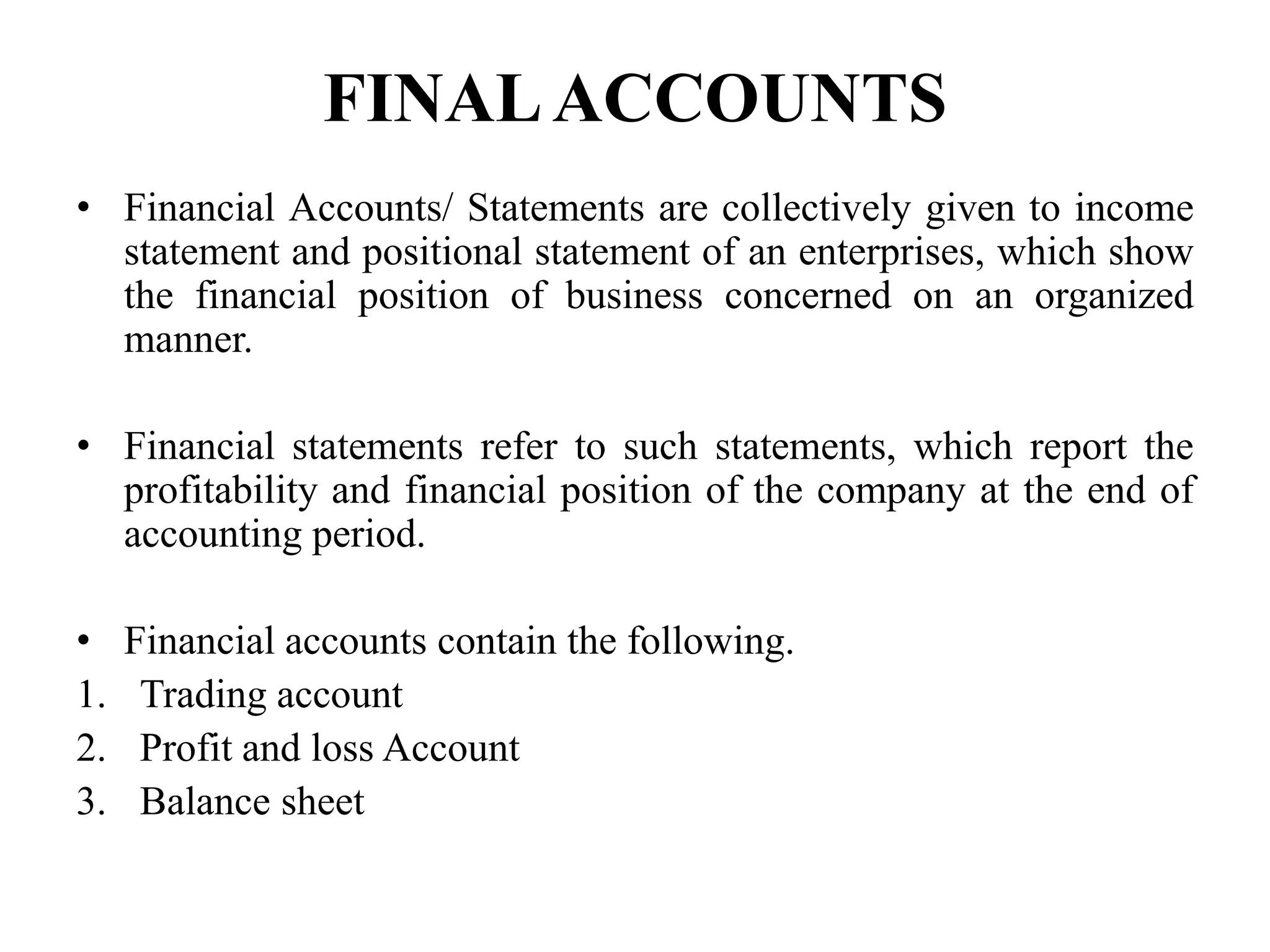 FINALACCOUNTS
• Financial Accounts/ Statements are collectively given to income
statement and positional statement of an enterprises, which show
the financial position of business concerned on an organized
manner.
• Financial statements refer to such statements, which report the
profitability and financial position of the company at the end of
accounting period.
• Financial accounts contain the following.
1. Trading account
2. Profit and loss Account
3. Balance sheet
 