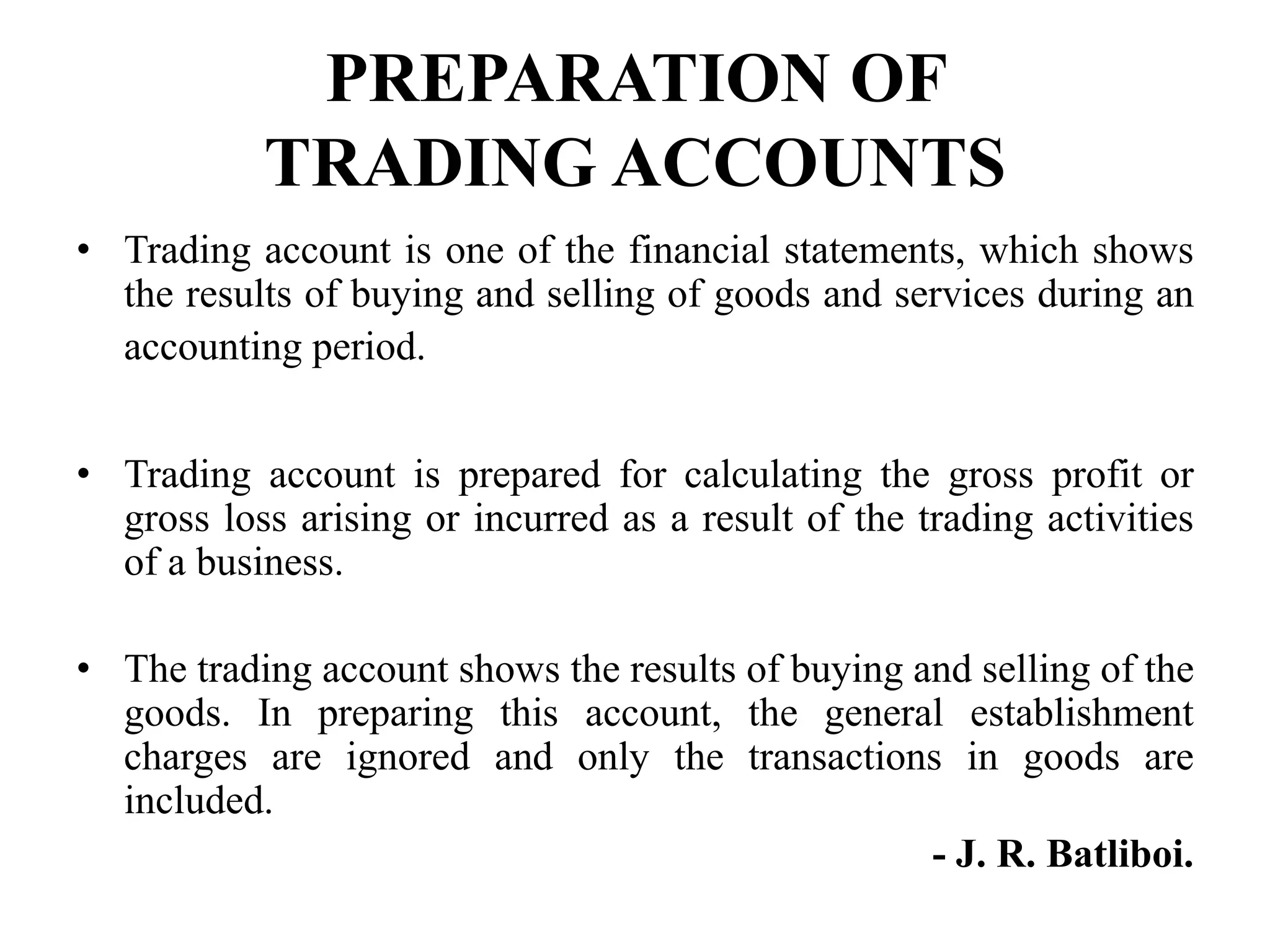 PREPARATION OF
TRADING ACCOUNTS
• Trading account is one of the financial statements, which shows
the results of buying and selling of goods and services during an
accounting period.
• Trading account is prepared for calculating the gross profit or
gross loss arising or incurred as a result of the trading activities
of a business.
• The trading account shows the results of buying and selling of the
goods. In preparing this account, the general establishment
charges are ignored and only the transactions in goods are
included.
- J. R. Batliboi.
 