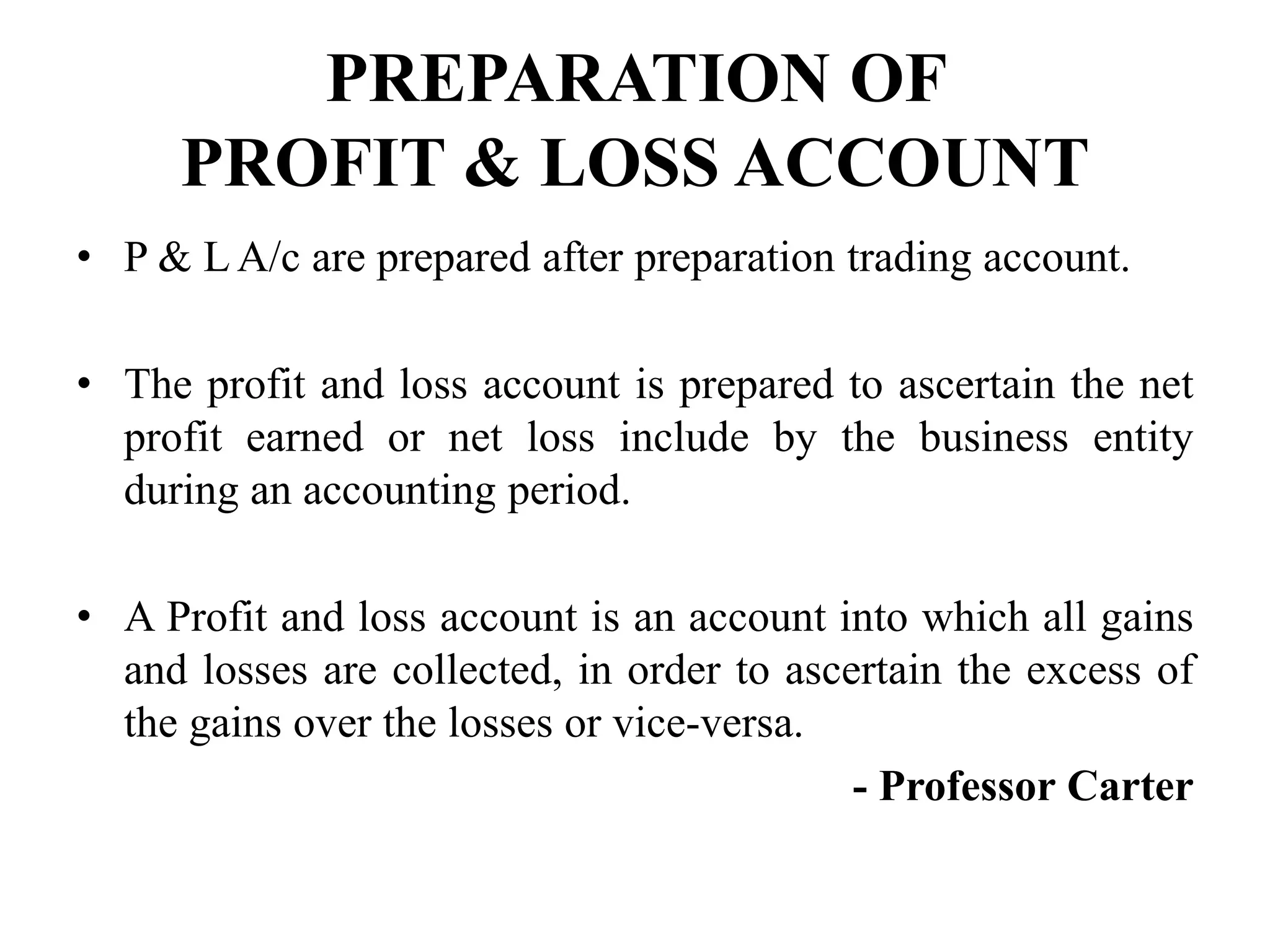 PREPARATION OF
PROFIT & LOSS ACCOUNT
• P & L A/c are prepared after preparation trading account.
• The profit and loss account is prepared to ascertain the net
profit earned or net loss include by the business entity
during an accounting period.
• A Profit and loss account is an account into which all gains
and losses are collected, in order to ascertain the excess of
the gains over the losses or vice-versa.
- Professor Carter
 