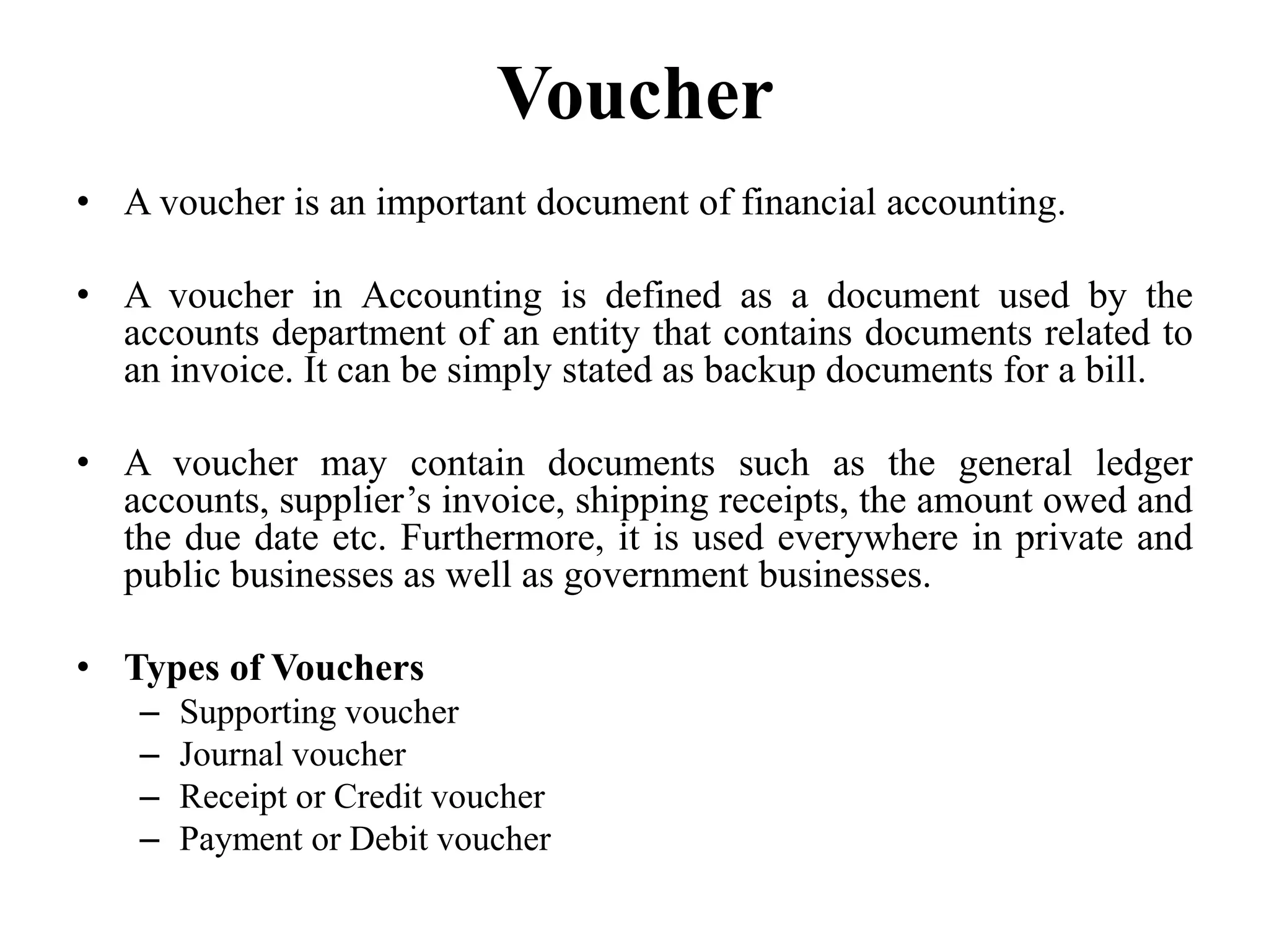 Voucher
• A voucher is an important document of financial accounting.
• A voucher in Accounting is defined as a document used by the
accounts department of an entity that contains documents related to
an invoice. It can be simply stated as backup documents for a bill.
• A voucher may contain documents such as the general ledger
accounts, supplier’s invoice, shipping receipts, the amount owed and
the due date etc. Furthermore, it is used everywhere in private and
public businesses as well as government businesses.
• Types of Vouchers
– Supporting voucher
– Journal voucher
– Receipt or Credit voucher
– Payment or Debit voucher
 