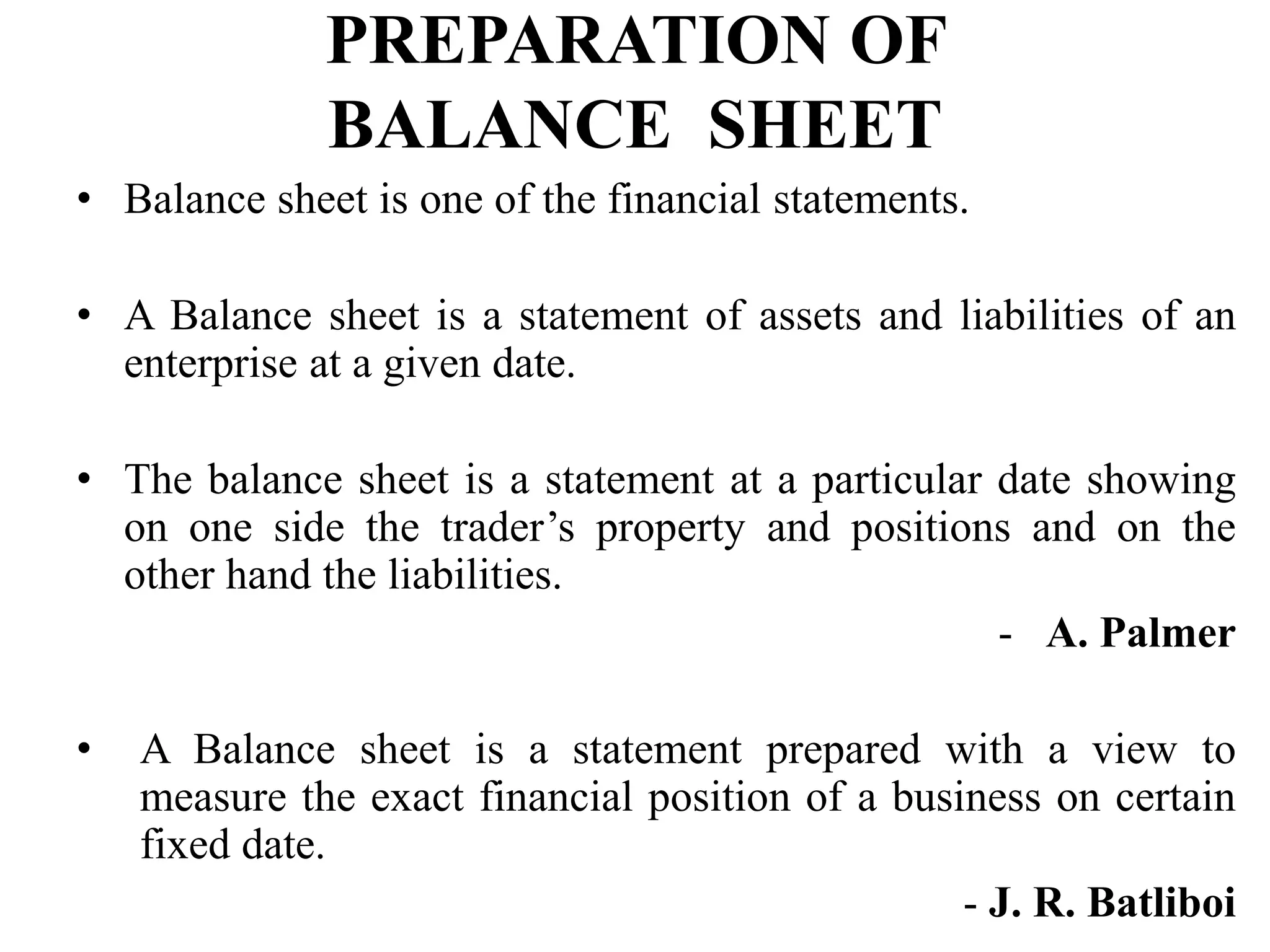 PREPARATION OF
BALANCE SHEET
• Balance sheet is one of the financial statements.
• A Balance sheet is a statement of assets and liabilities of an
enterprise at a given date.
• The balance sheet is a statement at a particular date showing
on one side the trader’s property and positions and on the
other hand the liabilities.
- A. Palmer
• A Balance sheet is a statement prepared with a view to
measure the exact financial position of a business on certain
fixed date.
- J. R. Batliboi
 