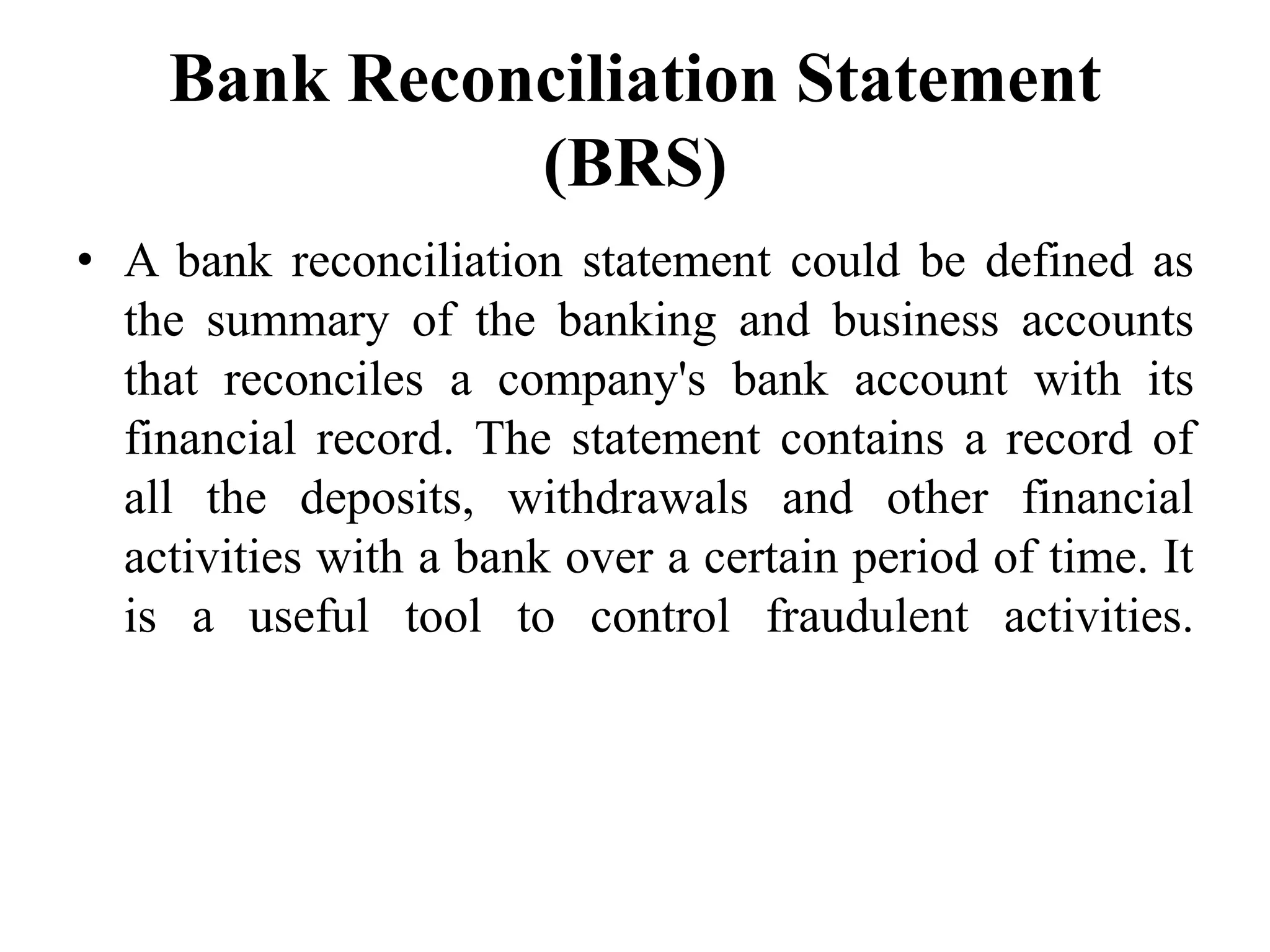 Bank Reconciliation Statement
(BRS)
• A bank reconciliation statement could be defined as
the summary of the banking and business accounts
that reconciles a company's bank account with its
financial record. The statement contains a record of
all the deposits, withdrawals and other financial
activities with a bank over a certain period of time. It
is a useful tool to control fraudulent activities.
 