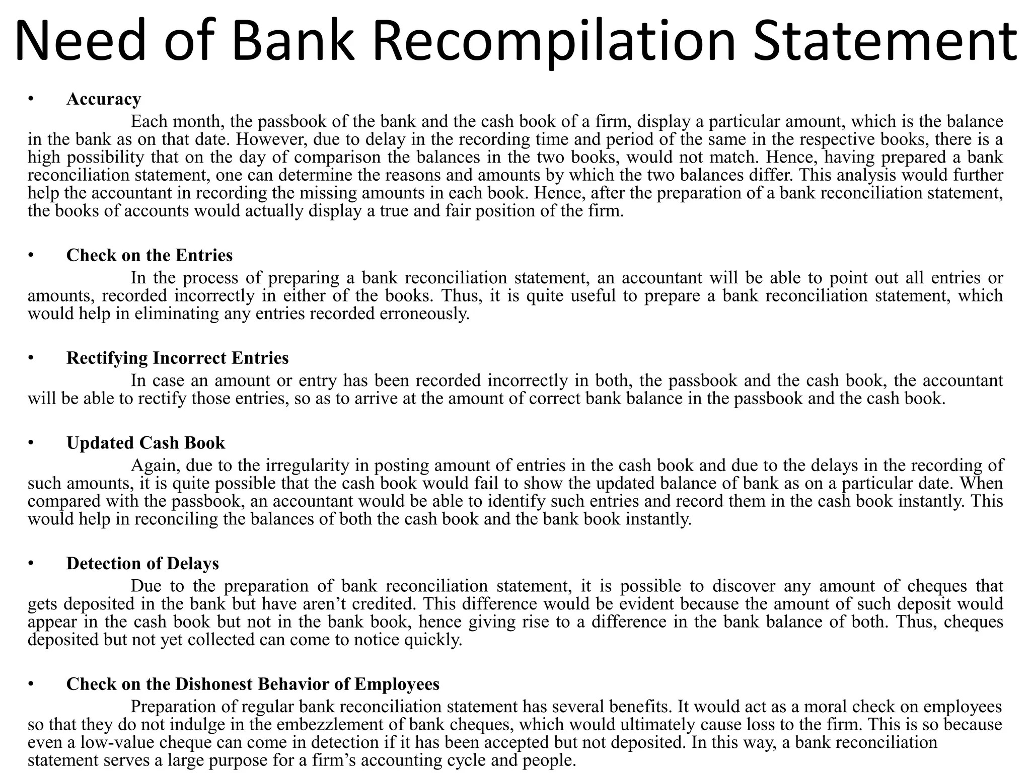 Need of Bank Recompilation Statement
• Accuracy
Each month, the passbook of the bank and the cash book of a firm, display a particular amount, which is the balance
in the bank as on that date. However, due to delay in the recording time and period of the same in the respective books, there is a
high possibility that on the day of comparison the balances in the two books, would not match. Hence, having prepared a bank
reconciliation statement, one can determine the reasons and amounts by which the two balances differ. This analysis would further
help the accountant in recording the missing amounts in each book. Hence, after the preparation of a bank reconciliation statement,
the books of accounts would actually display a true and fair position of the firm.
• Check on the Entries
In the process of preparing a bank reconciliation statement, an accountant will be able to point out all entries or
amounts, recorded incorrectly in either of the books. Thus, it is quite useful to prepare a bank reconciliation statement, which
would help in eliminating any entries recorded erroneously.
• Rectifying Incorrect Entries
In case an amount or entry has been recorded incorrectly in both, the passbook and the cash book, the accountant
will be able to rectify those entries, so as to arrive at the amount of correct bank balance in the passbook and the cash book.
• Updated Cash Book
Again, due to the irregularity in posting amount of entries in the cash book and due to the delays in the recording of
such amounts, it is quite possible that the cash book would fail to show the updated balance of bank as on a particular date. When
compared with the passbook, an accountant would be able to identify such entries and record them in the cash book instantly. This
would help in reconciling the balances of both the cash book and the bank book instantly.
• Detection of Delays
Due to the preparation of bank reconciliation statement, it is possible to discover any amount of cheques that
gets deposited in the bank but have aren’t credited. This difference would be evident because the amount of such deposit would
appear in the cash book but not in the bank book, hence giving rise to a difference in the bank balance of both. Thus, cheques
deposited but not yet collected can come to notice quickly.
• Check on the Dishonest Behavior of Employees
Preparation of regular bank reconciliation statement has several benefits. It would act as a moral check on employees
so that they do not indulge in the embezzlement of bank cheques, which would ultimately cause loss to the firm. This is so because
even a low-value cheque can come in detection if it has been accepted but not deposited. In this way, a bank reconciliation
statement serves a large purpose for a firm’s accounting cycle and people.
 