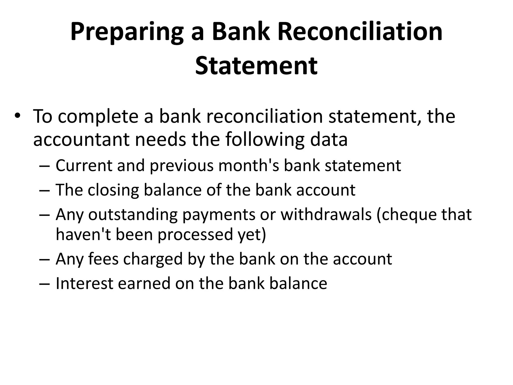 Preparing a Bank Reconciliation
Statement
• To complete a bank reconciliation statement, the
accountant needs the following data
– Current and previous month's bank statement
– The closing balance of the bank account
– Any outstanding payments or withdrawals (cheque that
haven't been processed yet)
– Any fees charged by the bank on the account
– Interest earned on the bank balance
 