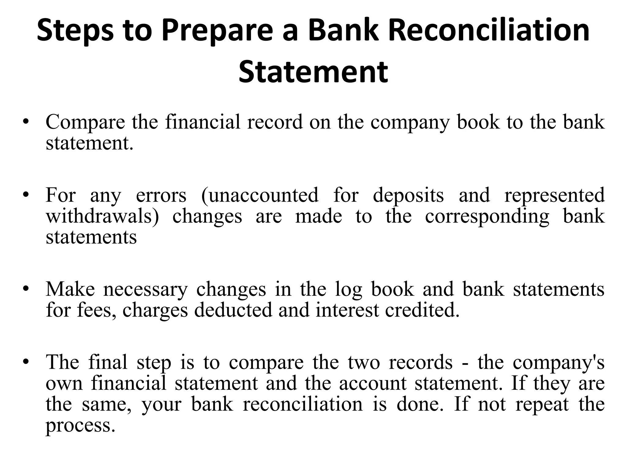 Steps to Prepare a Bank Reconciliation
Statement
• Compare the financial record on the company book to the bank
statement.
• For any errors (unaccounted for deposits and represented
withdrawals) changes are made to the corresponding bank
statements
• Make necessary changes in the log book and bank statements
for fees, charges deducted and interest credited.
• The final step is to compare the two records - the company's
own financial statement and the account statement. If they are
the same, your bank reconciliation is done. If not repeat the
process.
 