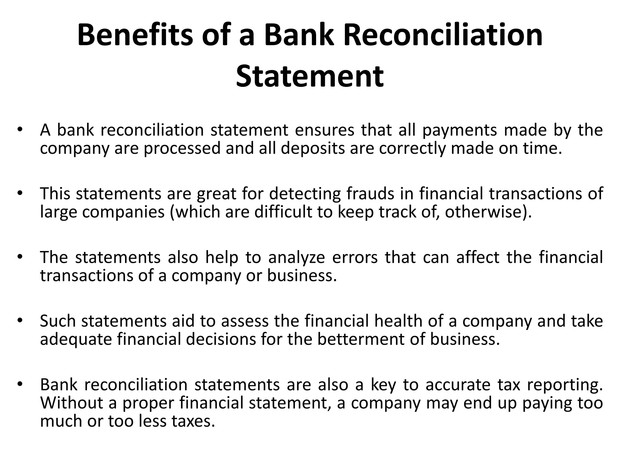 Benefits of a Bank Reconciliation
Statement
• A bank reconciliation statement ensures that all payments made by the
company are processed and all deposits are correctly made on time.
• This statements are great for detecting frauds in financial transactions of
large companies (which are difficult to keep track of, otherwise).
• The statements also help to analyze errors that can affect the financial
transactions of a company or business.
• Such statements aid to assess the financial health of a company and take
adequate financial decisions for the betterment of business.
• Bank reconciliation statements are also a key to accurate tax reporting.
Without a proper financial statement, a company may end up paying too
much or too less taxes.
 