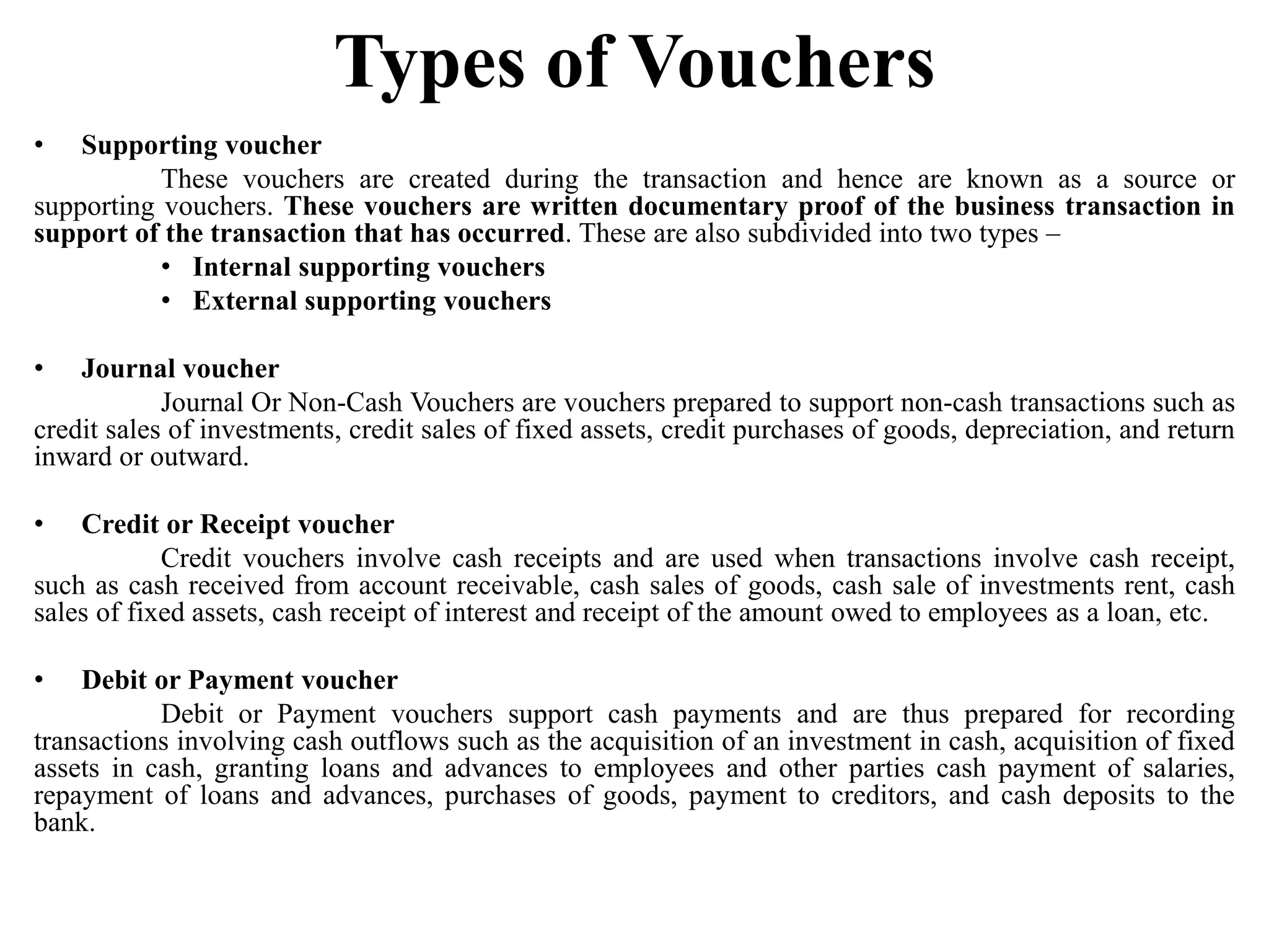 Types of Vouchers
• Supporting voucher
These vouchers are created during the transaction and hence are known as a source or
supporting vouchers. These vouchers are written documentary proof of the business transaction in
support of the transaction that has occurred. These are also subdivided into two types –
• Internal supporting vouchers
• External supporting vouchers
• Journal voucher
Journal Or Non-Cash Vouchers are vouchers prepared to support non-cash transactions such as
credit sales of investments, credit sales of fixed assets, credit purchases of goods, depreciation, and return
inward or outward.
• Credit or Receipt voucher
Credit vouchers involve cash receipts and are used when transactions involve cash receipt,
such as cash received from account receivable, cash sales of goods, cash sale of investments rent, cash
sales of fixed assets, cash receipt of interest and receipt of the amount owed to employees as a loan, etc.
• Debit or Payment voucher
Debit or Payment vouchers support cash payments and are thus prepared for recording
transactions involving cash outflows such as the acquisition of an investment in cash, acquisition of fixed
assets in cash, granting loans and advances to employees and other parties cash payment of salaries,
repayment of loans and advances, purchases of goods, payment to creditors, and cash deposits to the
bank.
 