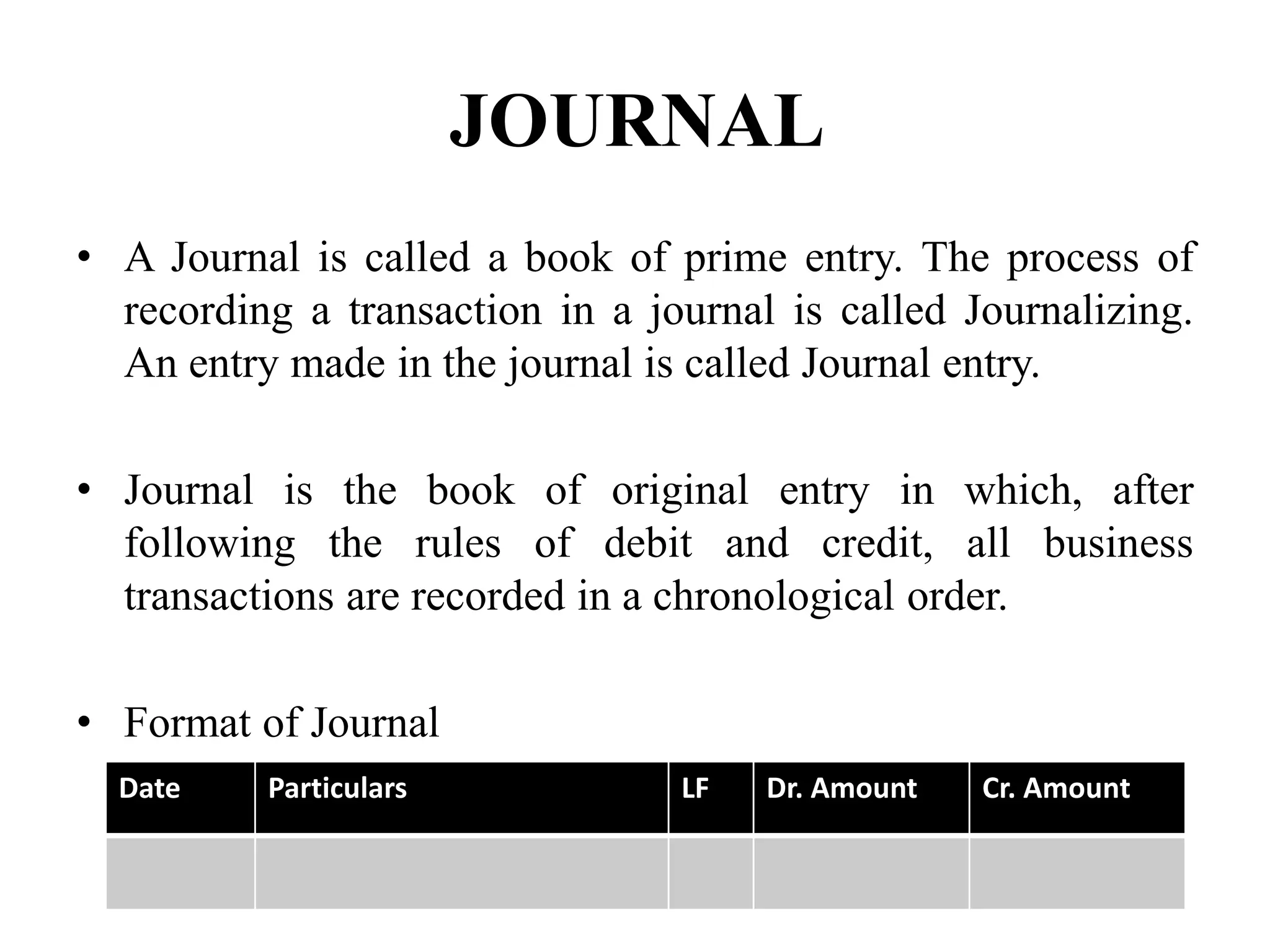 JOURNAL
• A Journal is called a book of prime entry. The process of
recording a transaction in a journal is called Journalizing.
An entry made in the journal is called Journal entry.
• Journal is the book of original entry in which, after
following the rules of debit and credit, all business
transactions are recorded in a chronological order.
• Format of Journal
Date Particulars LF Dr. Amount Cr. Amount
 