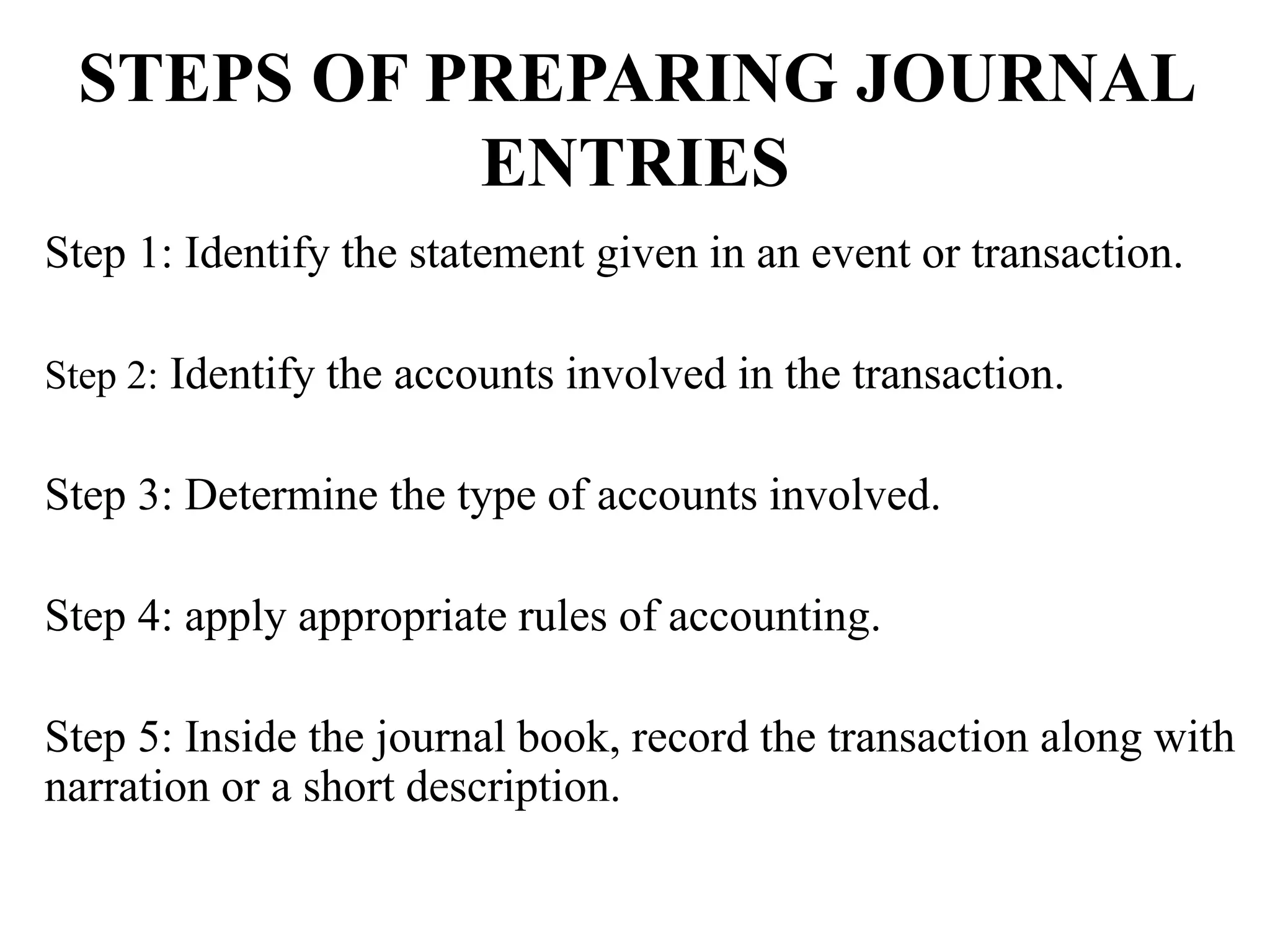 STEPS OF PREPARING JOURNAL
ENTRIES
Step 1: Identify the statement given in an event or transaction.
Step 2: Identify the accounts involved in the transaction.
Step 3: Determine the type of accounts involved.
Step 4: apply appropriate rules of accounting.
Step 5: Inside the journal book, record the transaction along with
narration or a short description.
 