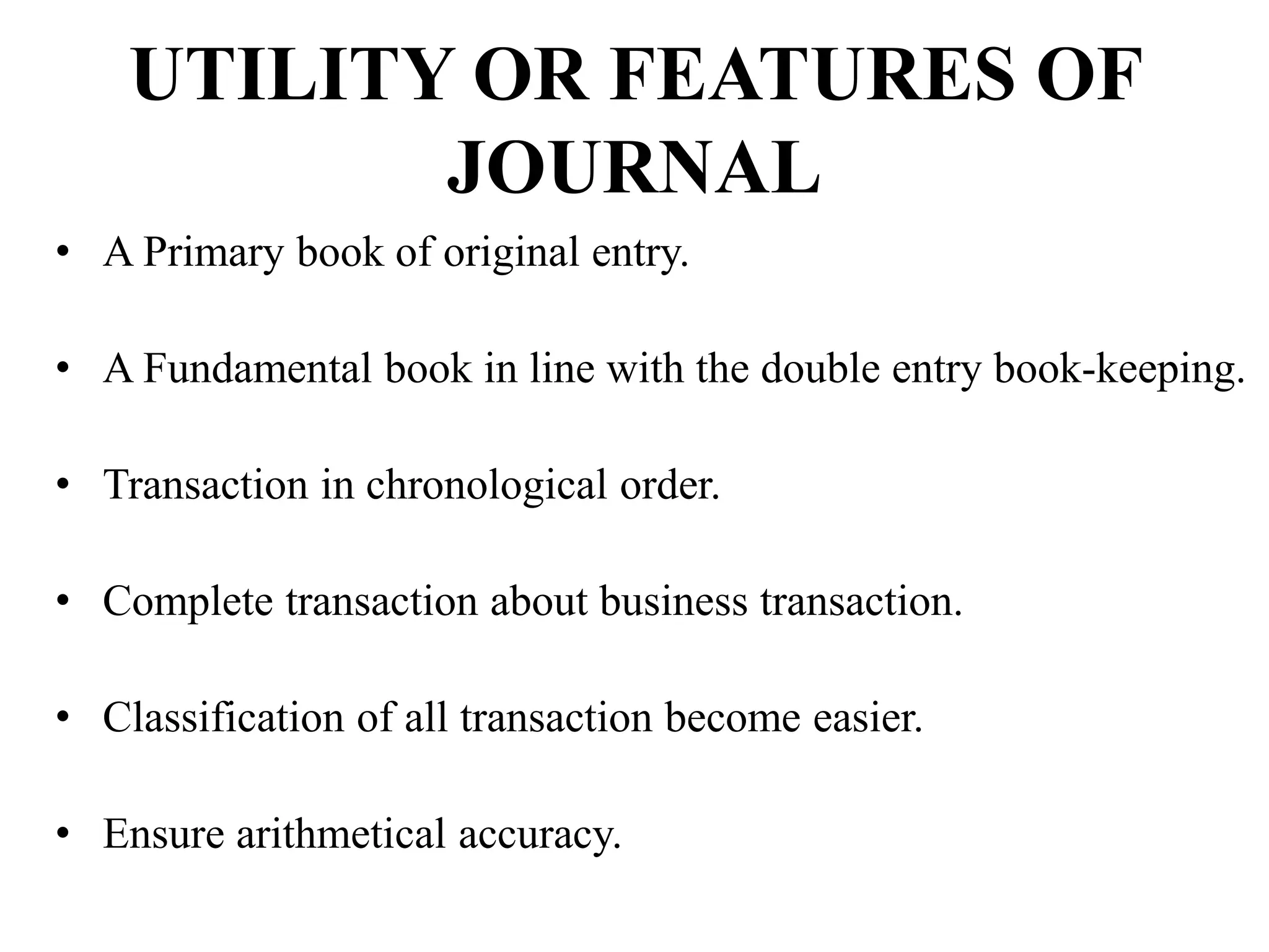 UTILITY OR FEATURES OF
JOURNAL
• A Primary book of original entry.
• A Fundamental book in line with the double entry book-keeping.
• Transaction in chronological order.
• Complete transaction about business transaction.
• Classification of all transaction become easier.
• Ensure arithmetical accuracy.
 