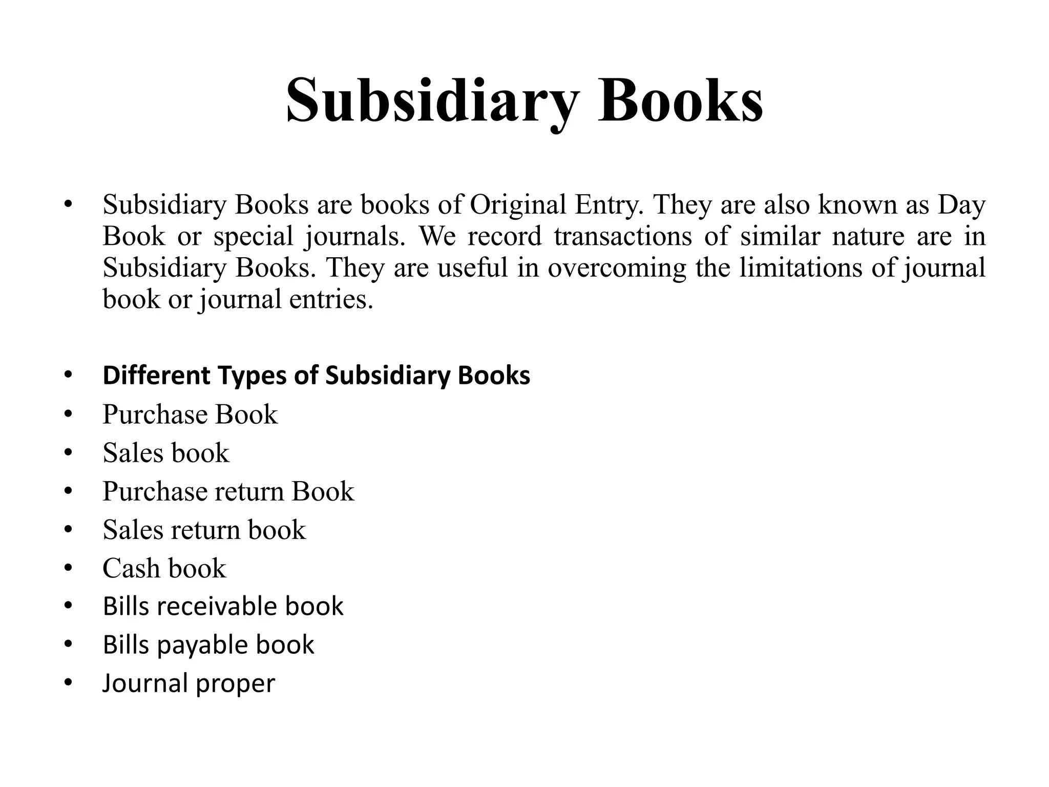 Subsidiary Books
• Subsidiary Books are books of Original Entry. They are also known as Day
Book or special journals. We record transactions of similar nature are in
Subsidiary Books. They are useful in overcoming the limitations of journal
book or journal entries.
• Different Types of Subsidiary Books
• Purchase Book
• Sales book
• Purchase return Book
• Sales return book
• Cash book
• Bills receivable book
• Bills payable book
• Journal proper
 