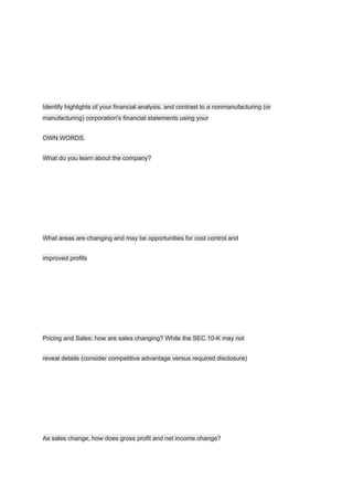 Identify highlights of your financial analysis, and contrast to a nonmanufacturing (or
manufacturing) corporation's financial statements using your
OWN WORDS.
What do you learn about the company?
What areas are changing and may be opportunities for cost control and
improved profits
Pricing and Sales: how are sales changing? While the SEC 10-K may not
reveal details (consider competitive advantage versus required disclosure)
As sales change, how does gross profit and net income change?
 