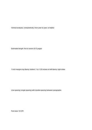 Vertical analysis, comparatively, from year to year, is helpful
Estimated length: five to seven (5-7) pages
1 inch margins top &amp; bottom; 1 to 1.25 inches on left &amp; right sides
Line spacing: single spacing with double spacing between paragraphs
Font size: 12 CPI
 
