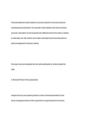 Financial statement ratios related to accounts specific to cost accounting for
manufacturing corporations. For example, ratios related to the three inventory
accounts, calculation of cost of goods sold, different product line sales in relation
to total sales, etc. Be creative and create meaningful cost accounting ratios to
assist management’s decision making.
Formulas must be embedded into the cells (preferable) or written beside the
cells.
3. Microsoft Power Point presentation
Imagine that you are preparing slides to make a formal presentation to the
senior management team of the corporation on opportunities for the future.
 