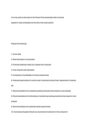 You may wish to add audio to the Power Point presentation file or provide
speaker’s notes embedded into the file in the notes section.
Prepare the following:
1. Cover slide
2. Brief description of corporation
3. Financial statement ratios you created and computed
4. Cost of goods sold calculation
5. Comparison of profitability of various product lines
6. Potential opportunities to control costs in particular product lines, departments, divisions,
etc.
7. Recommendations for sustaining existing product(s) lines based on cost analysis
8. Recommendations for eliminating or transitioning existing product(s) lines based on cost
analysis
9. Recommendations for potential market opportunities
10. Concluding thoughts (Would you recommend investment in this company?)
 