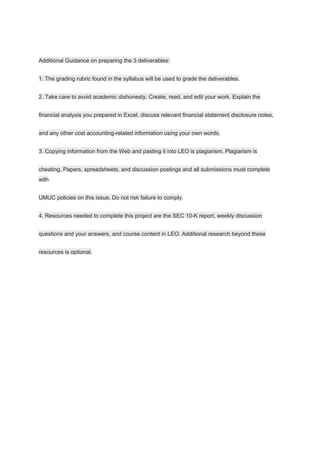 Additional Guidance on preparing the 3 deliverables:
1. The grading rubric found in the syllabus will be used to grade the deliverables.
2. Take care to avoid academic dishonesty. Create, read, and edit your work. Explain the
financial analysis you prepared in Excel, discuss relevant financial statement disclosure notes,
and any other cost accounting-related information using your own words.
3. Copying information from the Web and pasting it into LEO is plagiarism. Plagiarism is
cheating. Papers, spreadsheets, and discussion postings and all submissions must complete
with
UMUC policies on this issue. Do not risk failure to comply.
4. Resources needed to complete this project are the SEC 10-K report, weekly discussion
questions and your answers, and course content in LEO. Additional research beyond these
resources is optional.
 