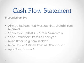 Cash Flow Statement
Presentation By:
• Ahmed Muhammad Masood Niazi straight from
Mianwali
• Saqib Tariq CHAUDHRY from Muniawala
• Saad Javed Satti from Kotli Sattiyan
• Mirza Umer Baig from Jeddah`
• Mian Haider Ali Shah from AKORA khattak
• Ayaz Tariq from MK
 