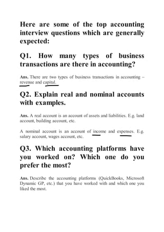Here are some of the top accounting
interview questions which are generally
expected:
Q1. How many types of business
transactions are there in accounting?
Ans. There are two types of business transactions in accounting –
revenue and capital.
Q2. Explain real and nominal accounts
with examples.
Ans. A real account is an account of assets and liabilities. E.g. land
account, building account, etc.
A nominal account is an account of income and expenses. E.g.
salary account, wages account, etc.
Q3. Which accounting platforms have
you worked on? Which one do you
prefer the most?
Ans. Describe the accounting platforms (QuickBooks, Microsoft
Dynamic GP, etc.) that you have worked with and which one you
liked the most.
 