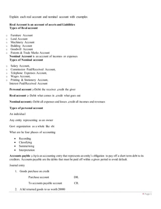  Page 1
Explain each real account and nominal account with examples
Real Account is an account of assets and Liabilities
Types of Real account
o Furniture Account
o Land Account
o Machinery Account
o Building Account
o Goodwill Account
o Patents & Trade Marks Account
Nominal Account is an account of incomes or expenses
Types of Nominal account
o Salary Account,
o Commission Paid/Received Account,
o Telephone Expenses Account,
o Wages Account,
o Printing & Stationery Account,
Interest Paid/Received Account
Personal account ;-Debit the receiver ,credit the giver
Real account ;- Debit what comes in ,credit what goes out
Nominal account;- Debit all expenses and losses ,credit all incomes and revenues
Types of personal account
An individual
Any entity representing as an owner
Govt organization as a whole like sbi
What are he four phases of accounting
 Recording
 Classifying
 Summerising
 Interpretation
Accounts payble ;-Ap is an accounting entry that represents an entity’s obligation to pay off a short term debt to its
creditors. Accounts payable are the debits that must be paid off within a given period to avoid default.
Journal entry
1. Goods purchase on credit
Purchase account DR.
To accounts payable account CR.
2. A ltd returned goods to us worth 20000
 